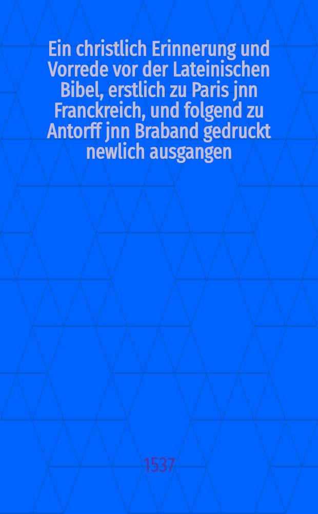 Ein christlich Erinnerung und Vorrede vor der Lateinischen Bibel, erstlich zu Paris jnn Franckreich, und folgend zu Antorff jnn Braband gedruckt newlich ausgangen, dar jnn auffs aller k&uuml;rtzte die gantz christlich lere und Leben und der Rechte Weg zur Seligkeit verfasset ist