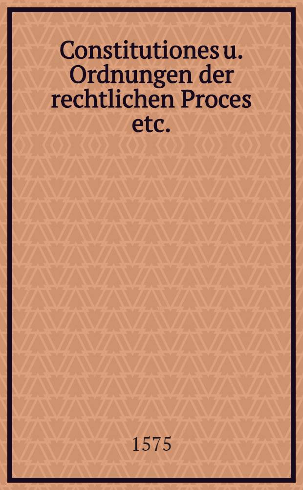 Constitutiones u. Ordnungen der rechtlichen Proces etc.