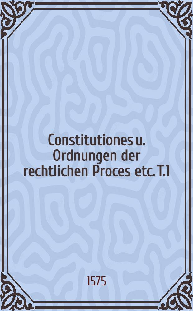 Constitutiones u. Ordnungen der rechtlichen Proces etc. T.1