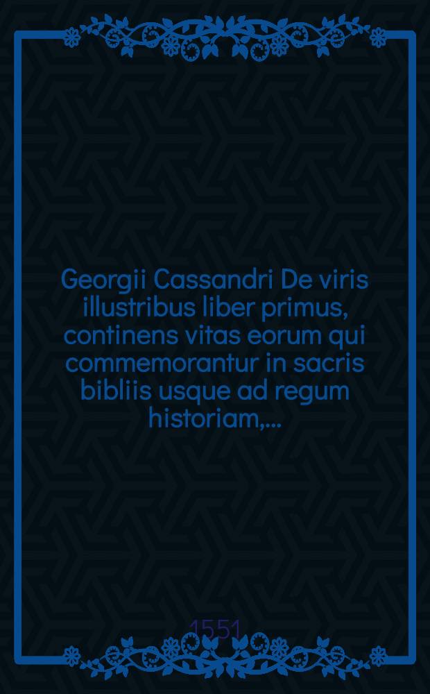 Georgii Cassandri De viris illustribus liber primus, continens vitas eorum qui commemorantur in sacris bibliis usque ad regum historiam, ...