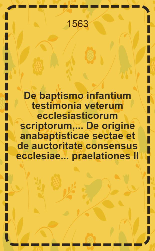 De baptismo infantium testimonia veterum ecclesiasticorum scriptorum, ... De origine anabaptisticae sectae et de auctoritate consensus ecclesiae ... praelationes II, ... Adiecta est brevis expositio de auctoritate consuetudinis universalis baptizandorum infantium et variis ritibus baptismi celebrandi,