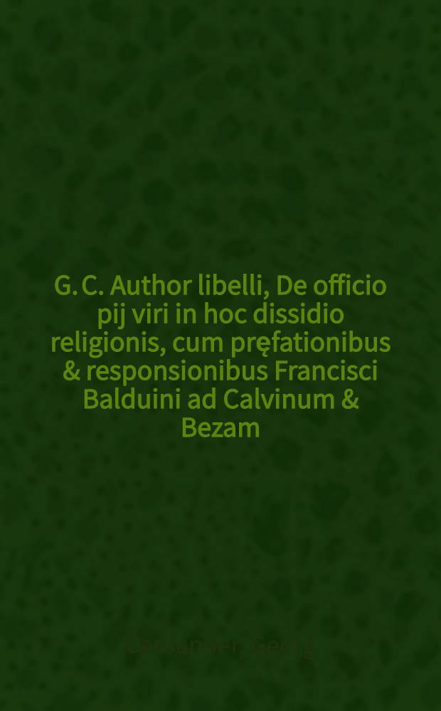 G. C. Author libelli, De officio pij viri in hoc dissidio religionis, cum pręfationibus & responsionibus Francisci Balduini ad Calvinum & Bezam