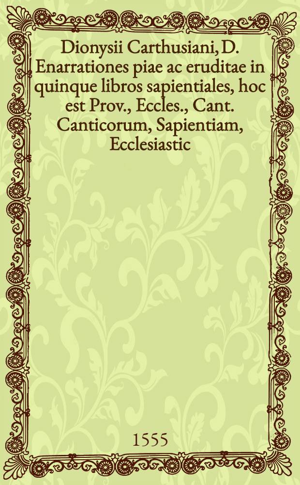 Dionysii Carthusiani, D. Enarrationes piae ac eruditae in quinque libros sapientiales, hoc est Prov., Eccles., Cant. Canticorum, Sapientiam, Ecclesiastic. : A mendis vindicatae, cum ind. locupletur