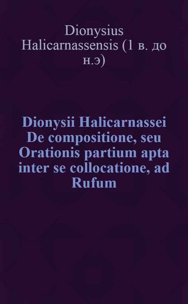 Dionysii Halicarnassei De compositione, seu Orationis partium apta inter se collocatione, ad Rufum; Ejusdem Artis rethoricae capita quaedam, ad Echecratem; Item quo genere dicendi sit usus Thucydides, ad Ammaeum