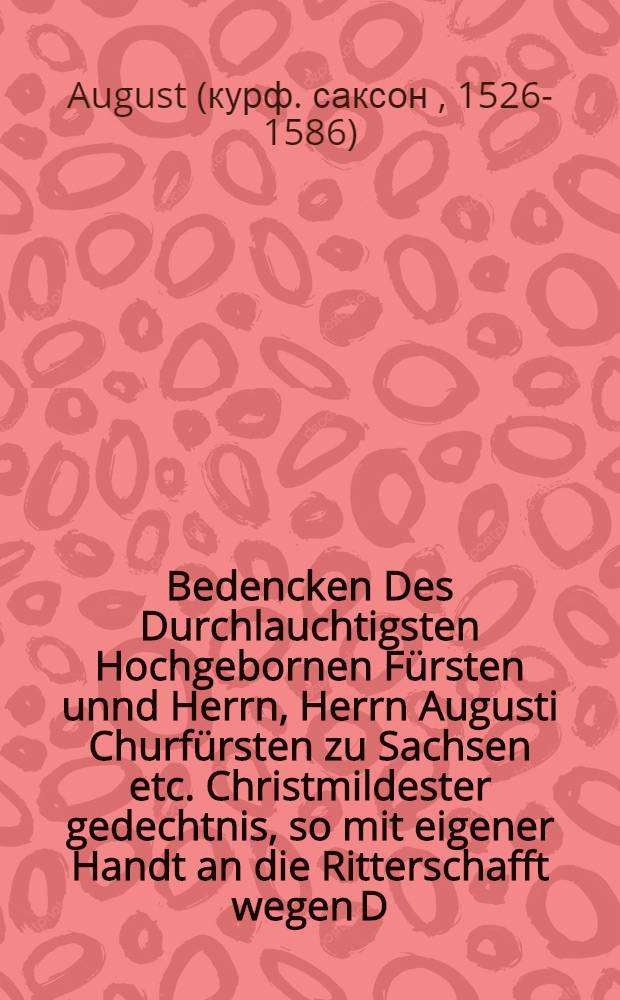Bedencken Des Durchlauchtigsten Hochgebornen Fürsten unnd Herrn, Herrn Augusti Churfürsten zu Sachsen etc. Christmildester gedechtnis, so mit eigener Handt an die Ritterschafft wegen D. Cracawn und D. Peucern Anno 74. geschrieben, darinn erkleret wird, wie arglistig und betrieglichen sie mit jhrer Churfürstlichen gnaden wegen der Religion sein umbgangen, und wie durch sonderliche schickung Gottes jhr Churfürstl. G. es jnne worden ist : Daraus augenscheinlichen zulesen, wie grewlichen Gott solche heimliche Calvinisten gestraffet, auch öffentlichen für der Welt sein zu schanden worden, jhre eigene Brieff und Siegel geleugnet, und lecklichen in solchen lügen stecken blieben : Der Warheit zu helfen in Druck gegeben