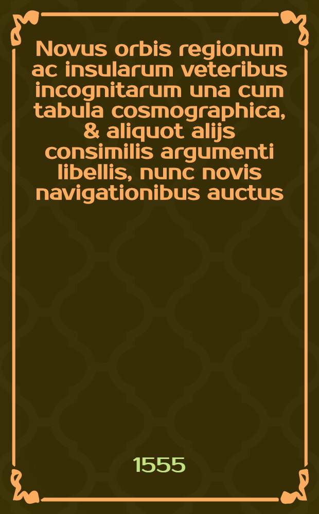 Novus orbis regionum ac insularum veteribus incognitarum una cum tabula cosmographica, & aliquot alijs consimilis argumenti libellis, nunc novis navigationibus auctus, quorum omnium catalogus sequenti patebit pagina. His accessit copiosus rerum memorabilium index