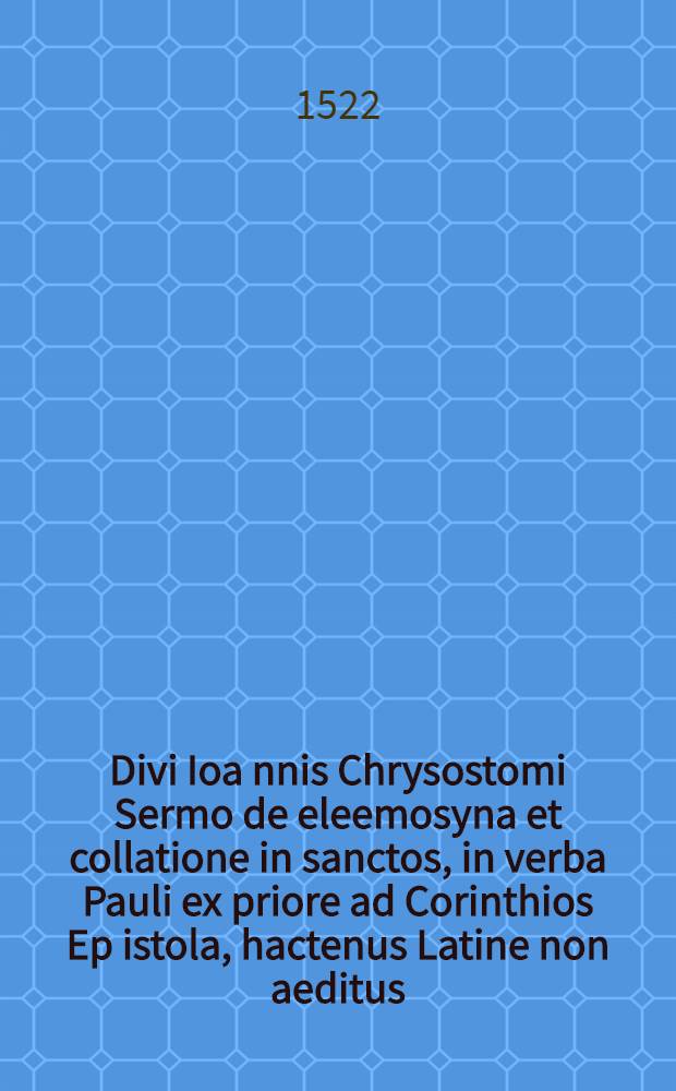 Divi Ioa[n]nis Chrysostomi Sermo de eleemosyna et collatione in sanctos, in verba Pauli ex priore ad Corinthios Ep[isto]la, hactenus Latine non aeditus