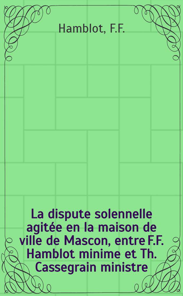 La dispute solennelle agit&eacute;e en la maison de ville de Mascon, entre F.F. Hamblot minime et Th. Cassegrain ministre