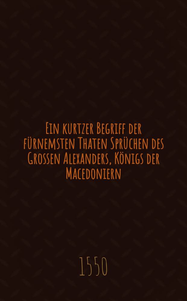 Ein kurtzer Begriff der fürnemsten Thaten Sprüchen des Grossen Alexanders, Königs der Macedoniern