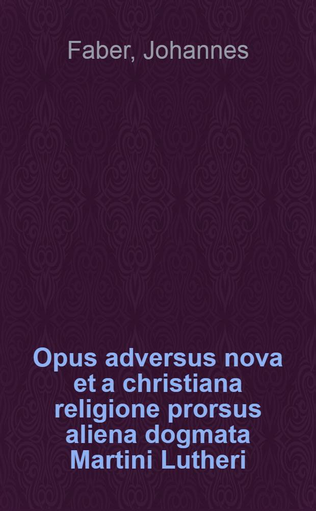 Opus adversus nova et a christiana religione prorsus aliena dogmata Martini Lutheri