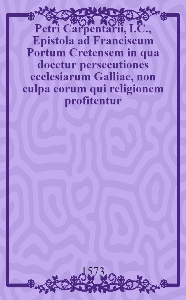 Petri Carpentarii, I.C., Epistola ad Franciscum Portum Cretensem in qua docetur persecutiones ecclesiarum Galliae, non culpa eorum qui religionem profitentur, sed eorum qui factionum & conspirationum (quae causa appellatur) fovebant, accidiβe. Et ad Petri Carpentarii causidisci virulentam epistolam responsio Francisci Porti Cretensis, pro causariorum, quos vocat, innocentia