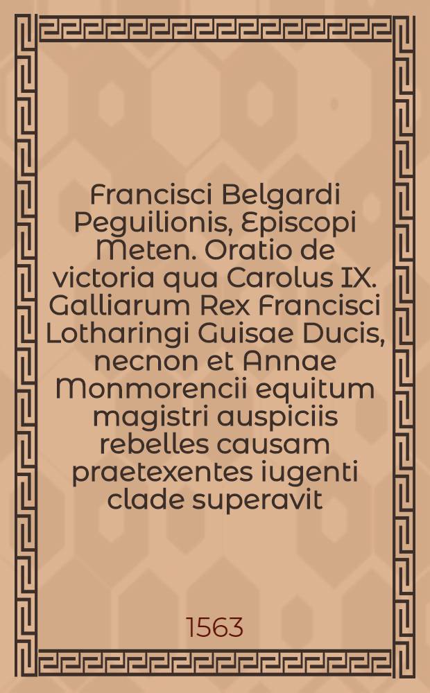 Francisci Belgardi Peguilionis, Episcopi Meten. Oratio de victoria qua Carolus IX. Galliarum Rex Francisci Lotharingi Guisae Ducis, necnon et Annae Monmorencii equitum magistri auspiciis rebelles causam praetexentes iugenti clade superavit, habita est Tridenti in publico patrum qui ad Concilium Oecumenicum convenerunt consessu, quarto Idus Ianuarii, M.D.LXIII.
