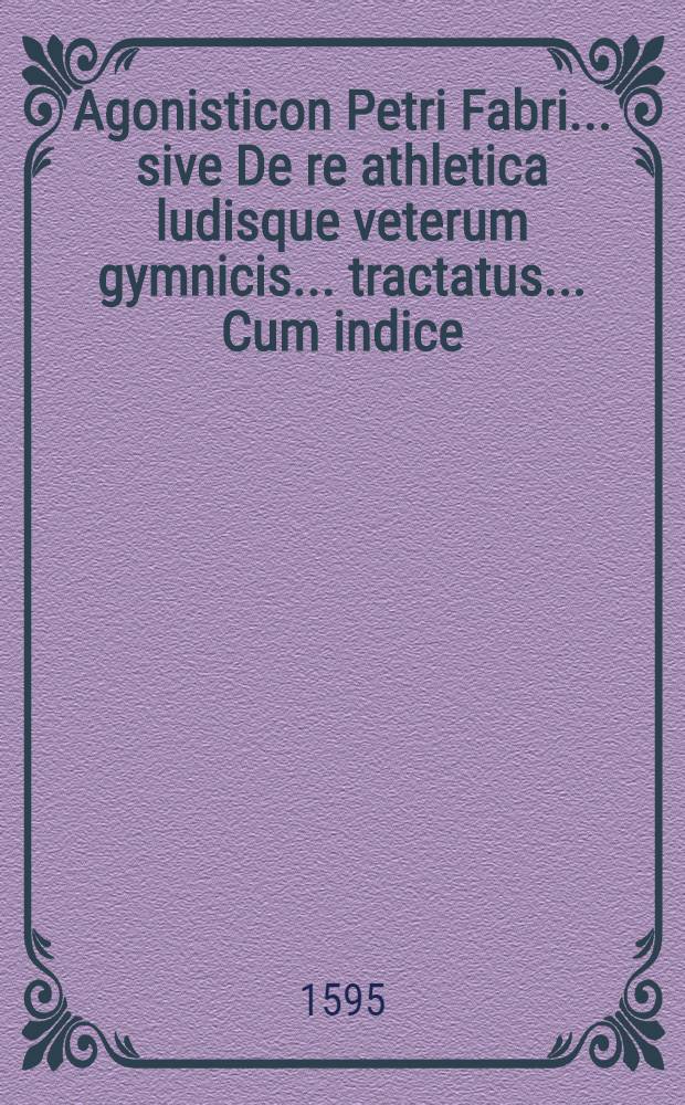 Agonisticon Petri Fabri... sive De re athletica ludisque veterum gymnicis... tractatus... Cum indice