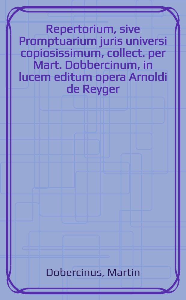 Repertorium, sive Promptuarium juris universi copiosissimum, collect. per Mart. Dobbercinum, in lucem editum opera Arnoldi de Reyger