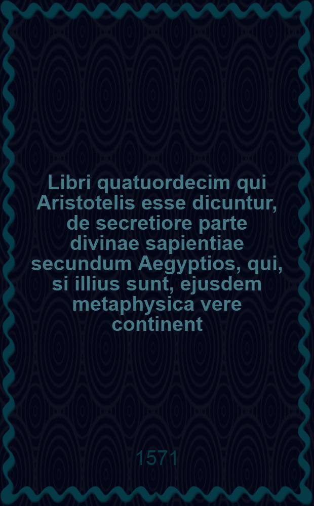 Libri quatuordecim qui Aristotelis esse dicuntur, de secretiore parte divinae sapientiae secundum Aegyptios, qui, si illius sunt, ejusdem metaphysica vere continent, cum Platonicis magna ex parte convenientia ... Opus nunquam Lutetiae editum ex linguâ arabicâ in latinam malè conversum nunc vero de integro recognitum & illustratum scholiis ...