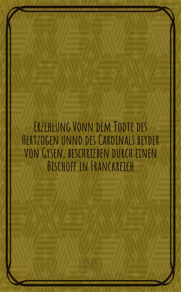 Erzehlung Vonn dem Todte des Hertzogen unnd des Cardinals beyder von Gysen, beschrieben durch einen Bischoff in Franckreich : Jetzt newlich au&beta; Frantz&ouml;sischer in unser Teutsche Sprache gebracht