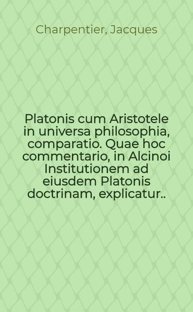 Platonis cum Aristotele in universa philosophia, comparatio. Quae hoc commentario, in Alcinoi Institutionem ad eiusdem Platonis doctrinam, explicatur ...