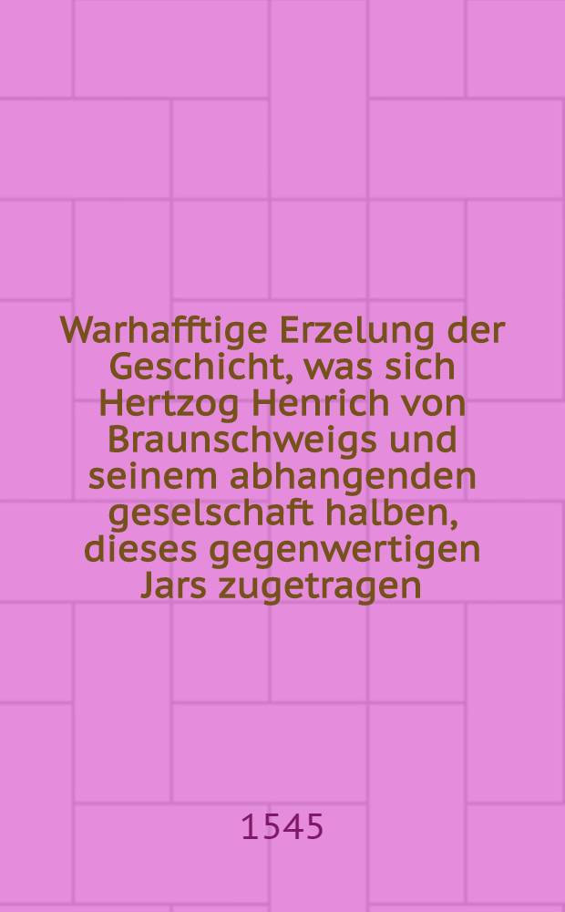 Warhafftige Erzelung der Geschicht, was sich Hertzog Henrich von Braunschweigs und seinem abhangenden geselschaft halben, dieses gegenwertigen Jars zugetragen, daraus zusehen und zuspüren ist, wie Gott der Almechtige vornemlich, inn diser sach gewaltet, und Hertzog Henrichen von Braunschweig und seinem kriegsvolck jr hertz und gemüt genommen, und dem Landtgraffen und seinen mitverwandten sieg gegeben hat