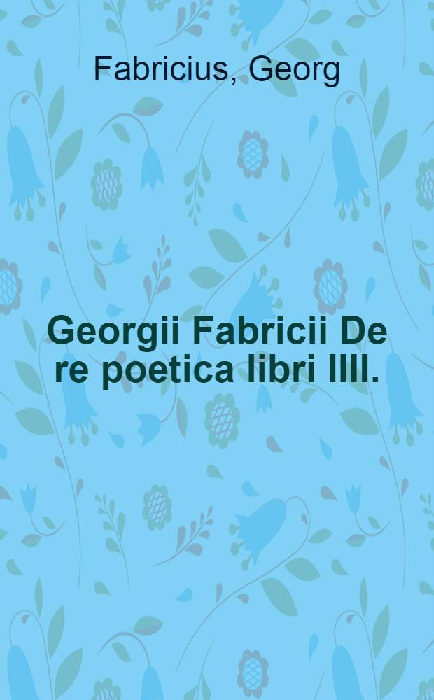 Georgii Fabricii De re poetica libri IIII. : Quid singulis contineatur, proxime sequens pagina indicabit