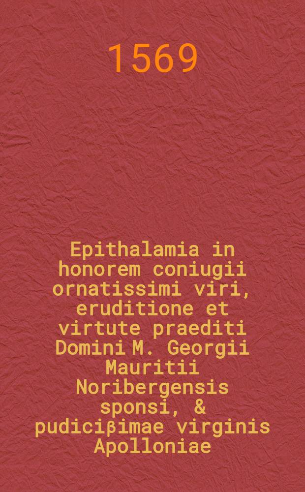 Epithalamia in honorem coniugii ornatissimi viri, eruditione et virtute praediti Domini M. Georgii Mauritii Noribergensis sponsi, & pudiciβimae virginis Apolloniae, reverendi viri, pietate, eruditione & virtute praestantis D. Casparis Crucigeri, Sacrae Theologiae Doctoris, & olim Professoris in inclyta Academia Witebergensi filiae, sponsae