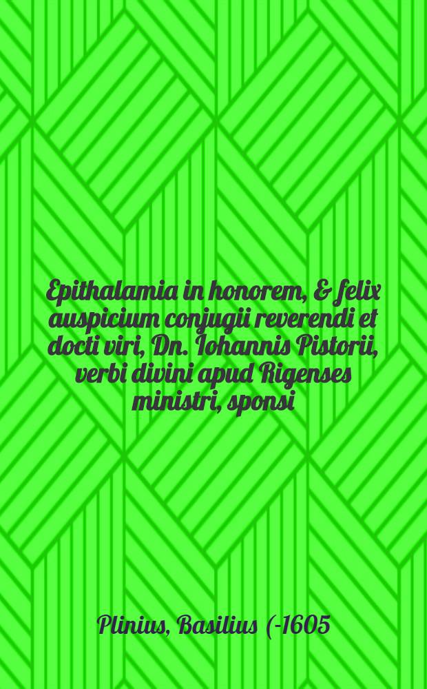 Epithalamia in honorem, & felix auspicium conjugii reverendi et docti viri, Dn. Iohannis Pistorii, verbi divini apud Rigenses ministri, sponsi: et honestissimae virginis, Margaretae Dust, spectabilis & humanissimi viri, Philippi Dust, secretarii Rigensis, filiae; sponsae:
