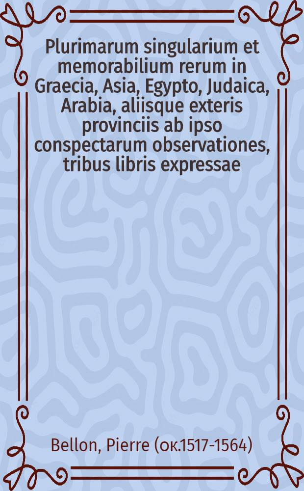 Plurimarum singularium et memorabilium rerum in Graecia, Asia, Egypto, Judaica, Arabia, aliisque exteris provinciis ab ipso conspectarum observationes, tribus libris expressae