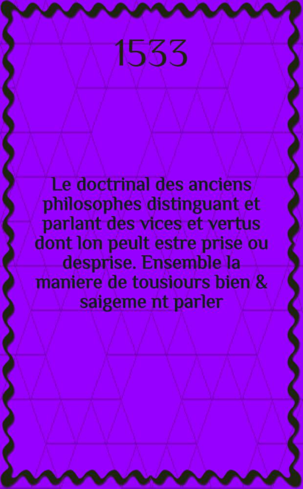 Le doctrinal des anciens philosophes distinguant et parlant des vices et vertus dont lon peult estre prise ou desprise. Ensemble la maniere de tousiours bien & saigeme[n]t parler. M.D.XXXiii. Reveu corrige. Et plus ample que les premiers imprimes