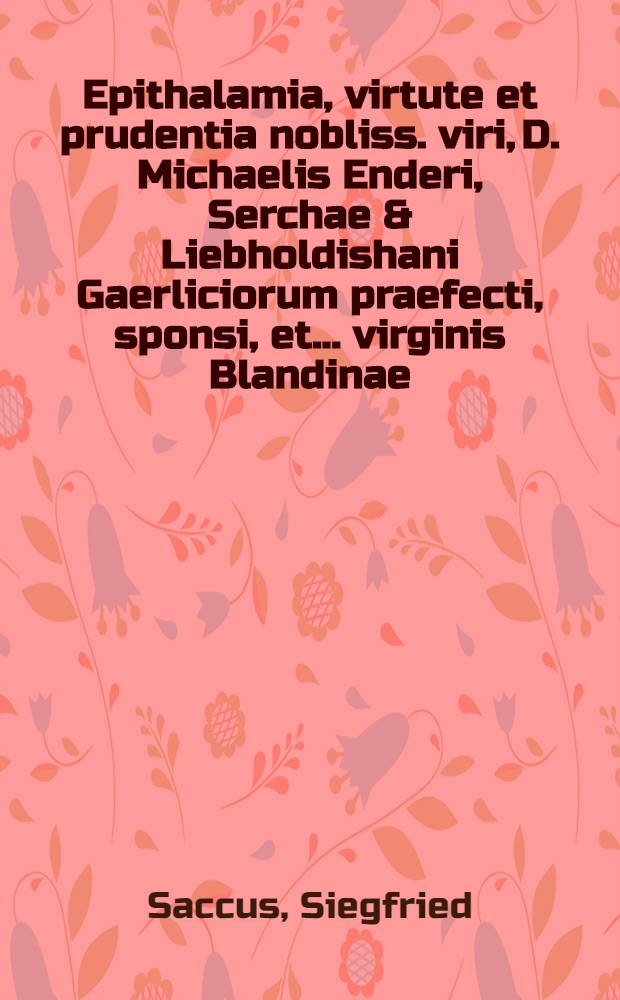 Epithalamia, virtute et prudentia nobliss. viri, D. Michaelis Enderi, Serchae & Liebholdishani Gaerliciorum praefecti, sponsi, et ... virginis Blandinae, ... D. Iohannis Renandri LL. Doctoris, & ... principum Lignicensium &c. calcellarij, filiae, sponsae