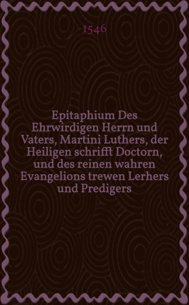 Epitaphium Des Ehrwirdigen Herrn und Vaters, Martini Luthers, der Heiligen schrifft Doctorn, und des reinen wahren Evangelions trewen Lerhers und Predigers