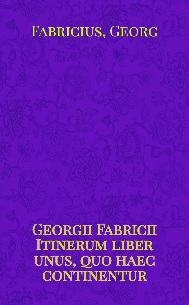 Georgii Fabricii Itinerum liber unus, quo haec continentur: iter Romanum primum, iter Neapolitanum, iter Romanum secundum, iter Patavinum, iter Chemnicense, iter Argentoratense, item locorum veteres e recentes appellationibus locorum poni non potuerunt