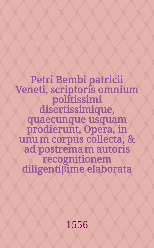 Petri Bembi patricii Veneti, scriptoris omnium politissimi disertissimique, quaecunque usquam prodierunt, Opera, in unu[m] corpus collecta, & ad postrema[m] autoris recognitionem diligenti&beta;ime elaborata ... : Cum rerum & vocum memorabilium Indice, in operis calcem reiecto