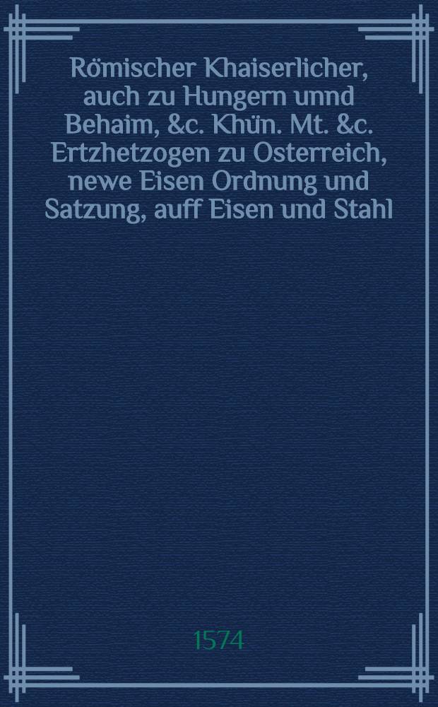R&ouml;mischer Khaiserlicher, auch zu Hungern unnd Behaim, &c. Kh&uuml;n. Mt. &c. Ertzhetzogen zu Osterreich, newe Eisen Ordnung und Satzung, auff Eisen und Stahl, so au&beta; dem Jnnerpergischen Rauchen Eisen geschmidt, und Steyrisch Eisen genennt wirt