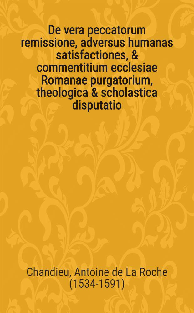 De vera peccatorum remissione, adversus humanas satisfactiones, & commentitium ecclesiae Romanae purgatorium, theologica & scholastica disputatio