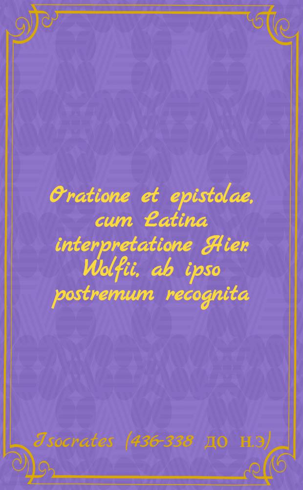 Oratione et epistolae, cum Latina interpretatione Hier. Wolfii, ab ipso postremum recognita; Henr. Steph. in Isocratem Diatribe VIII., quarum una observationis Harpocrationis in eundem examinat; Gorgiae et Aristidis quaedam, eiusdem cum Isocraticis argumenti Guil. Cantero interprete