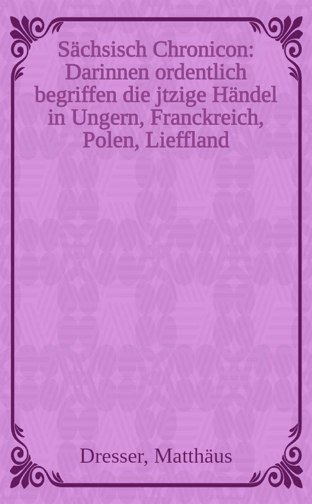 Sächsisch Chronicon : Darinnen ordentlich begriffen die jtzige Händel in Ungern, Franckreich, Polen, Lieffland