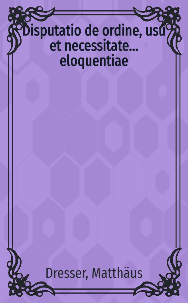Disputatio de ordine, usu et necessitate ... eloquentiae