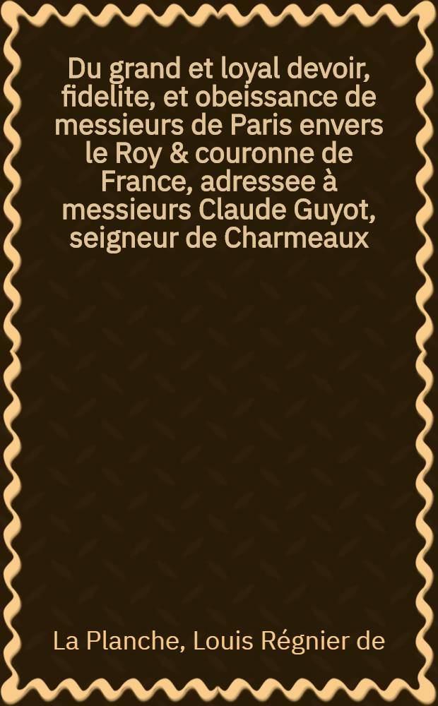Du grand et loyal devoir, fidelite, et obeissance de messieurs de Paris envers le Roy & couronne de France, adressee à messieurs Claude Guyot, seigneur de Charmeaux, co[n]seiller du Roy, & maistre ordinaire en sa cha[m]bre des comptes à Paris, & prevost des marchands, Iehan Le Sueur bourgeois, marchant & conseiller de ville, Pierre Prevost esleu pour le Roy en l'election de paris, Iean Sanguin secretaire du Roy & de la maison de France, & Iean Meraut aussi bourgeois & marchant, eschevimn de ladicte ville de Paris.