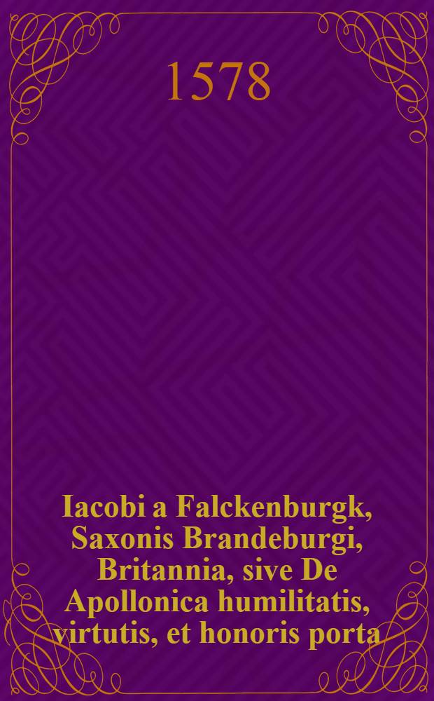 Iacobi a Falckenburgk, Saxonis Brandeburgi, Britannia, sive De Apollonica humilitatis, virtutis, et honoris porta; : in qua, veluti vitae theatridio, praeter innumeros fortunae labyrinthos, in afflictorum solatium, maxime amplificatur bonitatis divinae, ad gloriam ipsam atque salutarem perducentis, encomium, libri 4. Item De sollicitudinum processu quotidiano atque historico aeglogae. Tractatus argumenti utriusque politici & sacri, omnibus cum in repub. tum vita co[m]muni versantib. perutiles & lectu iucundi. ...