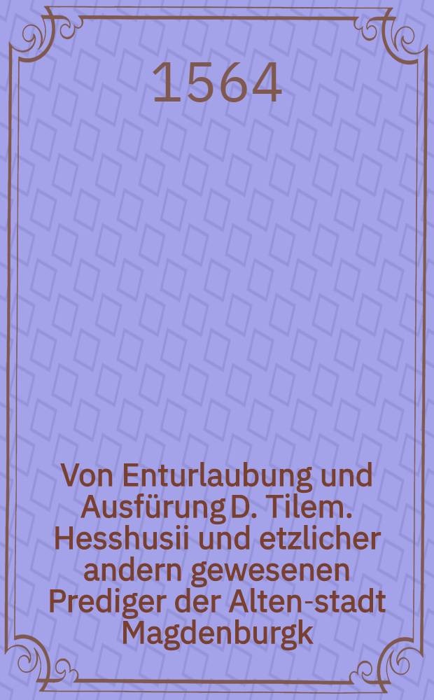 Von Enturlaubung und Ausfürung D. Tilem. Hesshusii und etzlicher andern gewesenen Prediger der Alten-stadt Magdenburgk