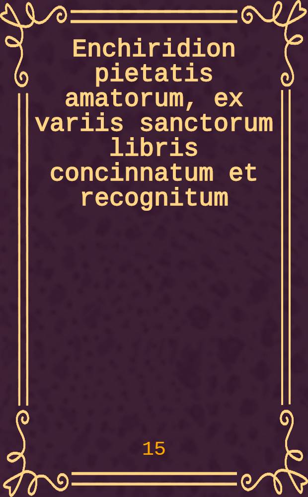 Enchiridion pietatis amatorum, ex variis sanctorum libris concinnatum et recognitum : S. Augustini, Anselmi, Bernardi, Thomae a Kempis