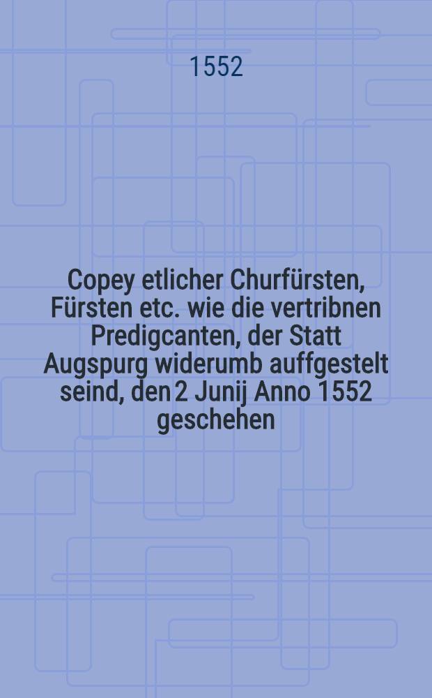 Copey etlicher Churfürsten, Fürsten etc. wie die vertribnen Predigcanten, der Statt Augspurg widerumb auffgestelt seind, den 2 Junij Anno 1552 geschehen