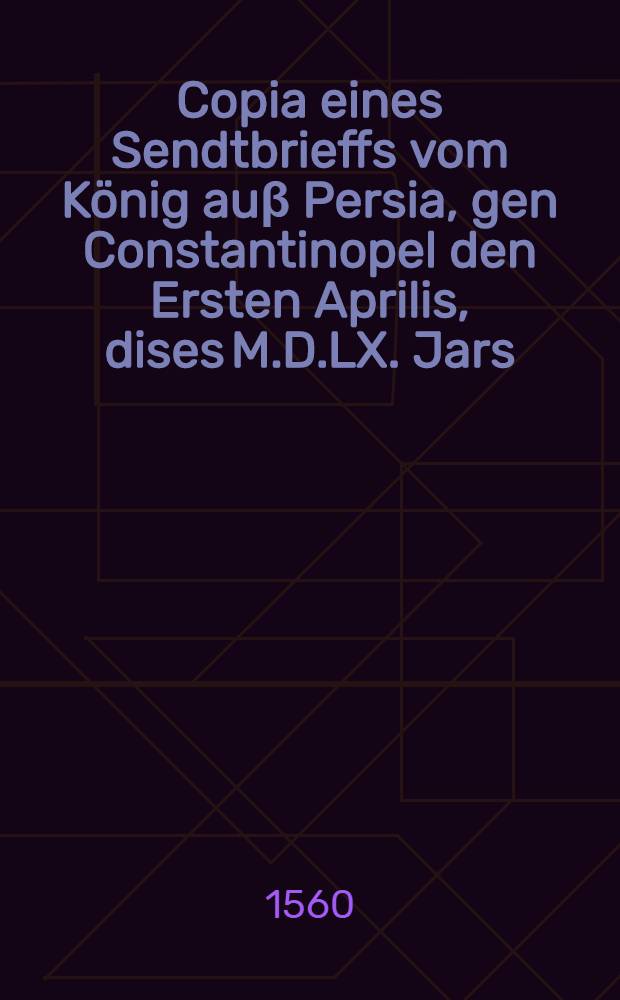 Copia eines Sendtbrieffs vom K&ouml;nig au&beta; Persia, gen Constantinopel den Ersten Aprilis, dises M.D.LX. Jars