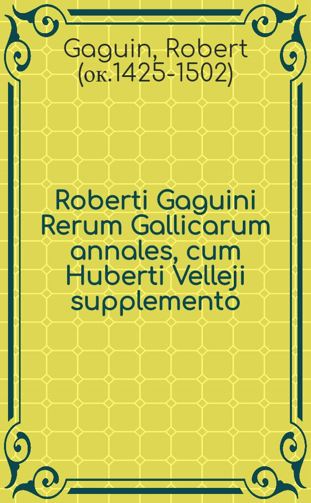 Roberti Gaguini Rerum Gallicarum annales, cum Huberti Velleji supplemento : In quibus Francorum origo vetustiβima & res gesta, rerumque Gallicorum omnium ex ordine vita, & quaecunque sub illis domi forisque memorabilia acciderunt, usque ad Henricum II. describuntur