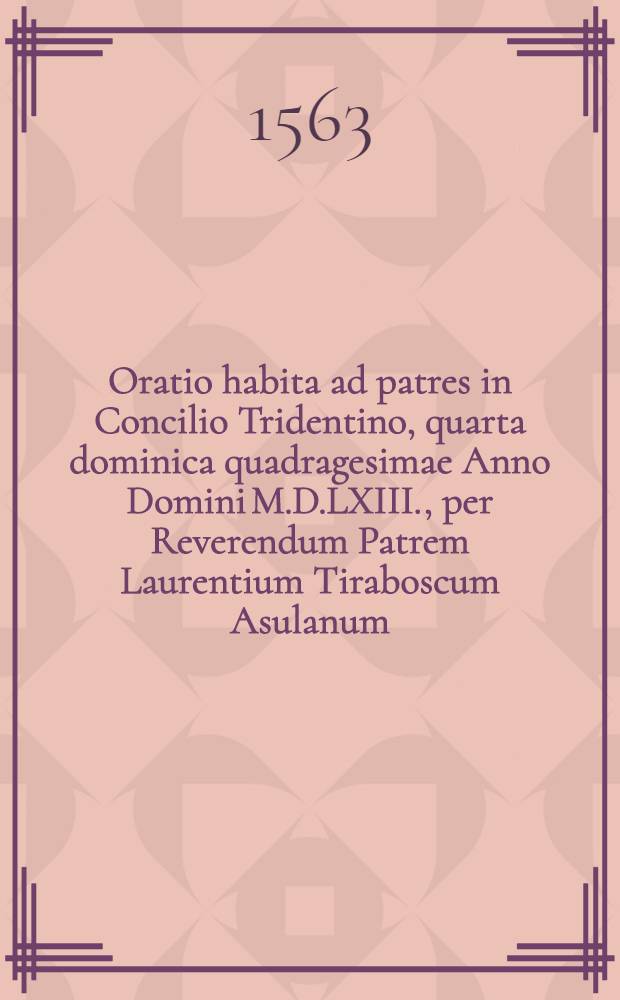 Oratio habita ad patres in Concilio Tridentino, quarta dominica quadragesimae Anno Domini M.D.LXIII., per Reverendum Patrem Laurentium Tiraboscum Asulanum...