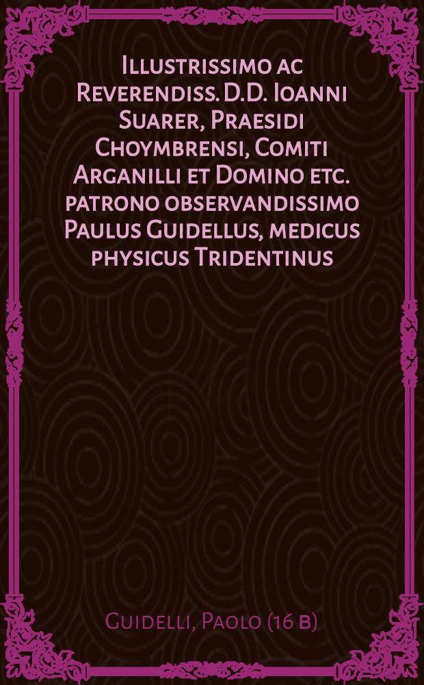 Illustrissimo ac Reverendiss. D.D. Ioanni Suarer, Praesidi Choymbrensi, Comiti Arganilli et Domino etc. patrono observandissimo Paulus Guidellus, medicus physicus Tridentinus, S.P.D.