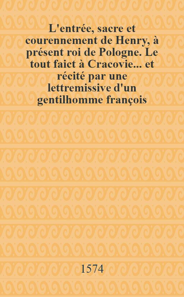 L'entr&eacute;e, sacre et courennement de Henry, &agrave; pr&eacute;sent roi de Pologne. Le tout faict &agrave; Cracovie ... et r&eacute;cit&eacute; par une lettremissive d'un gentilhomme fran&ccedil;ois
