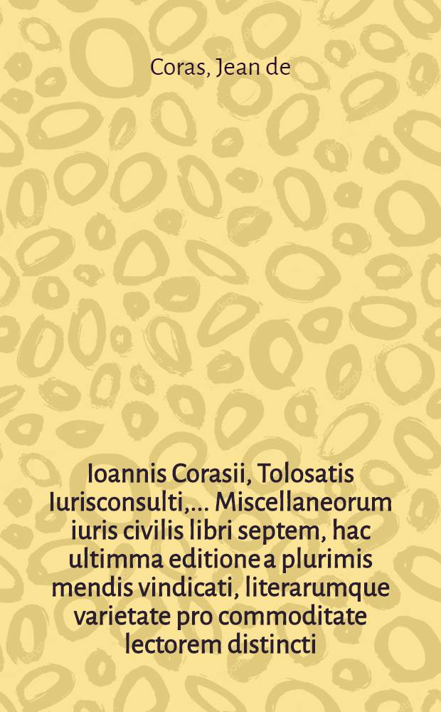 Ioannis Corasii, Tolosatis Iurisconsulti, ... Miscellaneorum iuris civilis libri septem, hac ultimma editione a plurimis mendis vindicati, literarumque varietate pro commoditate lectorem distincti. : Accesserunt summaria, Indicesque duo copiosi, unus legum pa&beta;im explicatarum, alter rerum memorabilium