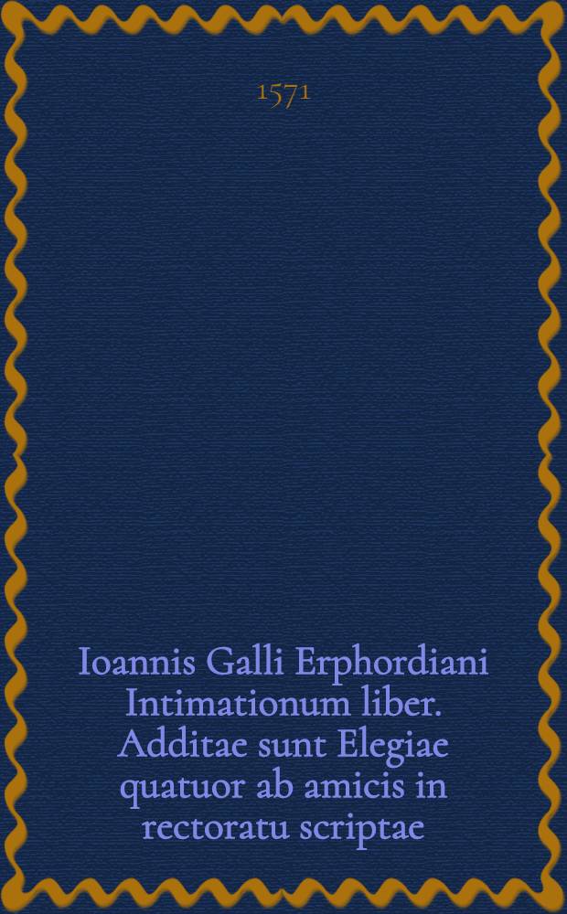 Ioannis Galli Erphordiani Intimationum liber. Additae sunt Elegiae quatuor ab amicis in rectoratu scriptae