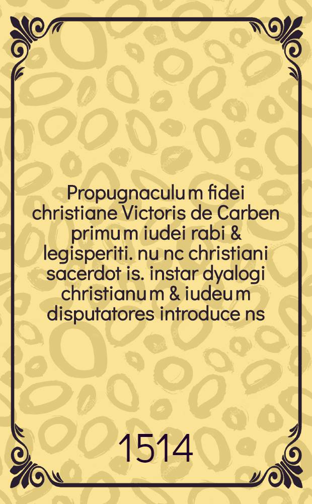 Propugnaculu[m] fidei christiane Victoris de Carben primu[m] iudei rabi & legisperiti. nu[n]c christiani sacerdot[is]. instar dyalogi christianu[m] & iudeu[m] disputatores introduce[n]s: in quo quod Jesus Nazarenus verus messias verus Deus & homo totiusque hu[m]ani generis salvator sit: quodque eiusde[m] superbenedicta mater Maria o[mn]i[u]m fideliu[m] auxiliatrix. v[ir]go i[m]maculata & perpetua permanserit: ex Lege & Prophetis luculenter ostendit[ur] & co[m]probatur