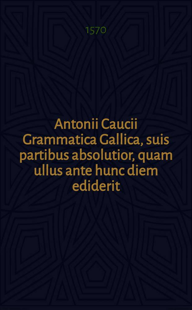Antonii Caucii Grammatica Gallica, suis partibus absolutior, quam ullus ante hunc diem ediderit